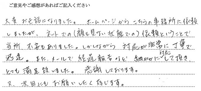 (依頼者の評判)大変お世話になりました。ホームページからこちらの事務所に依頼しましたが、ネットでの(顔を見ない状態での)以来ということで当初不安もありました。しかしながら対応が非常に丁寧で迅速、また、メールでの経過報告など、細やかに対応していただきとても満足いたしました。感謝しております。又、次回もお願いしたく存じます。