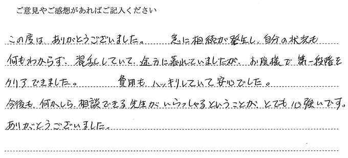(依頼者の評判)この度は、ありがとうございました。急に相続が発生し、自分の状況も何もわからず、混乱していて、途方に暮れていましたが、お陰様で第一段階をクリアできました。費用もハッキリしていて安心でした。今後も、何かしら相談できる先生がいらっしゃるということが、とても心強いです。ありがとうございました。