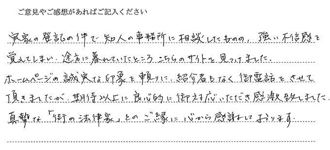 (依頼者の評判)実家の登記の件で知人の事務所に相談したものの、強い不信感を覚えてしまい途方に暮れていたところこちらのサイトを見つけました。ホームページの誠実な印象を頼りに紹介者もなく御電話をさせて頂きましたが、期待以上に良心的に御対応いただき感激致しました。真摯な「街の法律家」とのご縁に心から感謝しております。