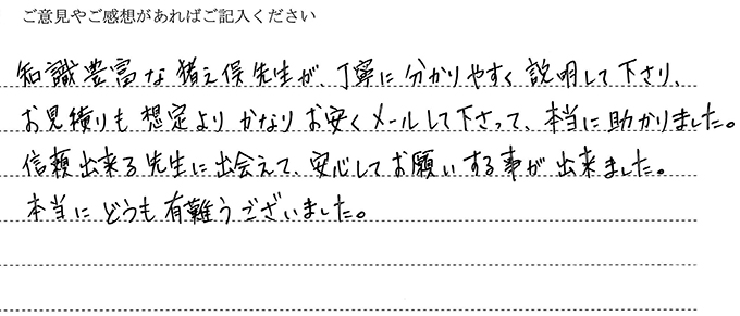 (依頼者の評判)知識豊富な猪之俣先生が、、丁寧にわかりやすく説明して下さり、お見積も想定よりかなりお安くメールしてくださって、本当に助かりました。信頼できる先生に出会えて、安心してお願いすることが出来ました。本当にどうもありがとうございました。